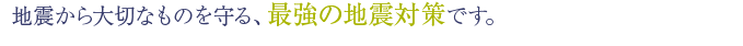 地震から大切なものを守る、最強の地震対策です。